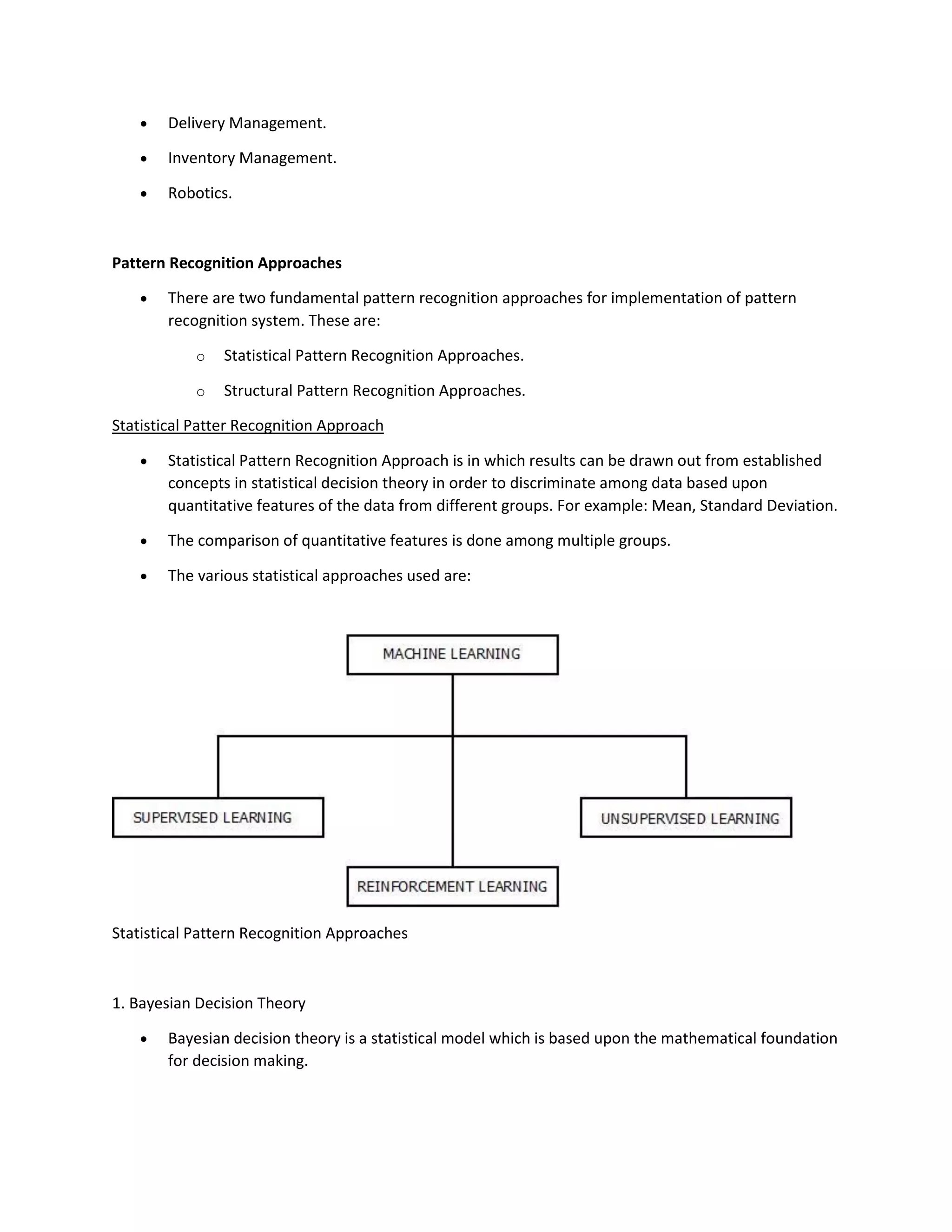• Delivery Management.
• Inventory Management.
• Robotics.
Pattern Recognition Approaches
• There are two fundamental pattern recognition approaches for implementation of pattern
recognition system. These are:
o Statistical Pattern Recognition Approaches.
o Structural Pattern Recognition Approaches.
Statistical Patter Recognition Approach
• Statistical Pattern Recognition Approach is in which results can be drawn out from established
concepts in statistical decision theory in order to discriminate among data based upon
quantitative features of the data from different groups. For example: Mean, Standard Deviation.
• The comparison of quantitative features is done among multiple groups.
• The various statistical approaches used are:
Statistical Pattern Recognition Approaches
1. Bayesian Decision Theory
• Bayesian decision theory is a statistical model which is based upon the mathematical foundation
for decision making.
 