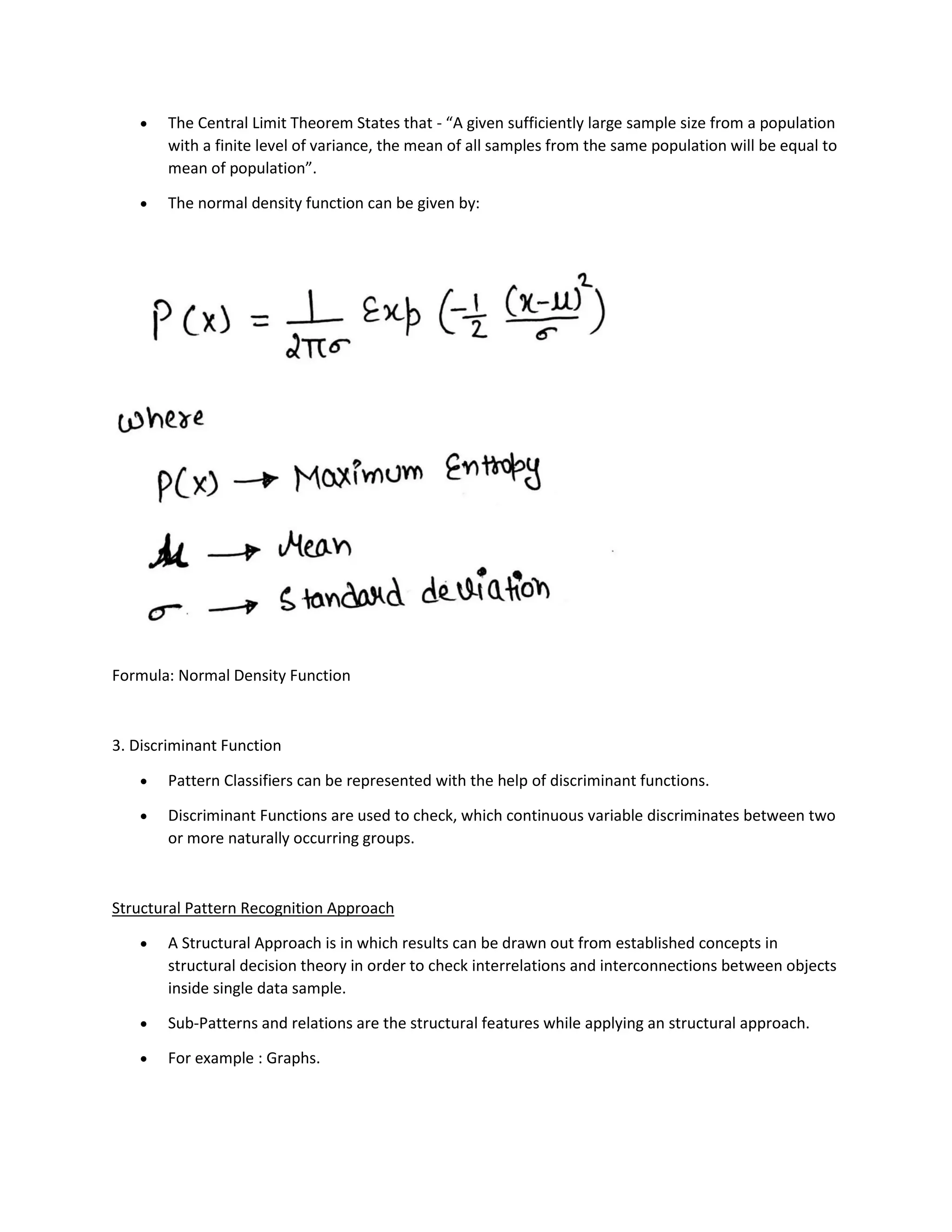 • The Central Limit Theorem States that - “A given sufficiently large sample size from a population
with a finite level of variance, the mean of all samples from the same population will be equal to
mean of population”.
• The normal density function can be given by:
Formula: Normal Density Function
3. Discriminant Function
• Pattern Classifiers can be represented with the help of discriminant functions.
• Discriminant Functions are used to check, which continuous variable discriminates between two
or more naturally occurring groups.
Structural Pattern Recognition Approach
• A Structural Approach is in which results can be drawn out from established concepts in
structural decision theory in order to check interrelations and interconnections between objects
inside single data sample.
• Sub-Patterns and relations are the structural features while applying an structural approach.
• For example : Graphs.
 