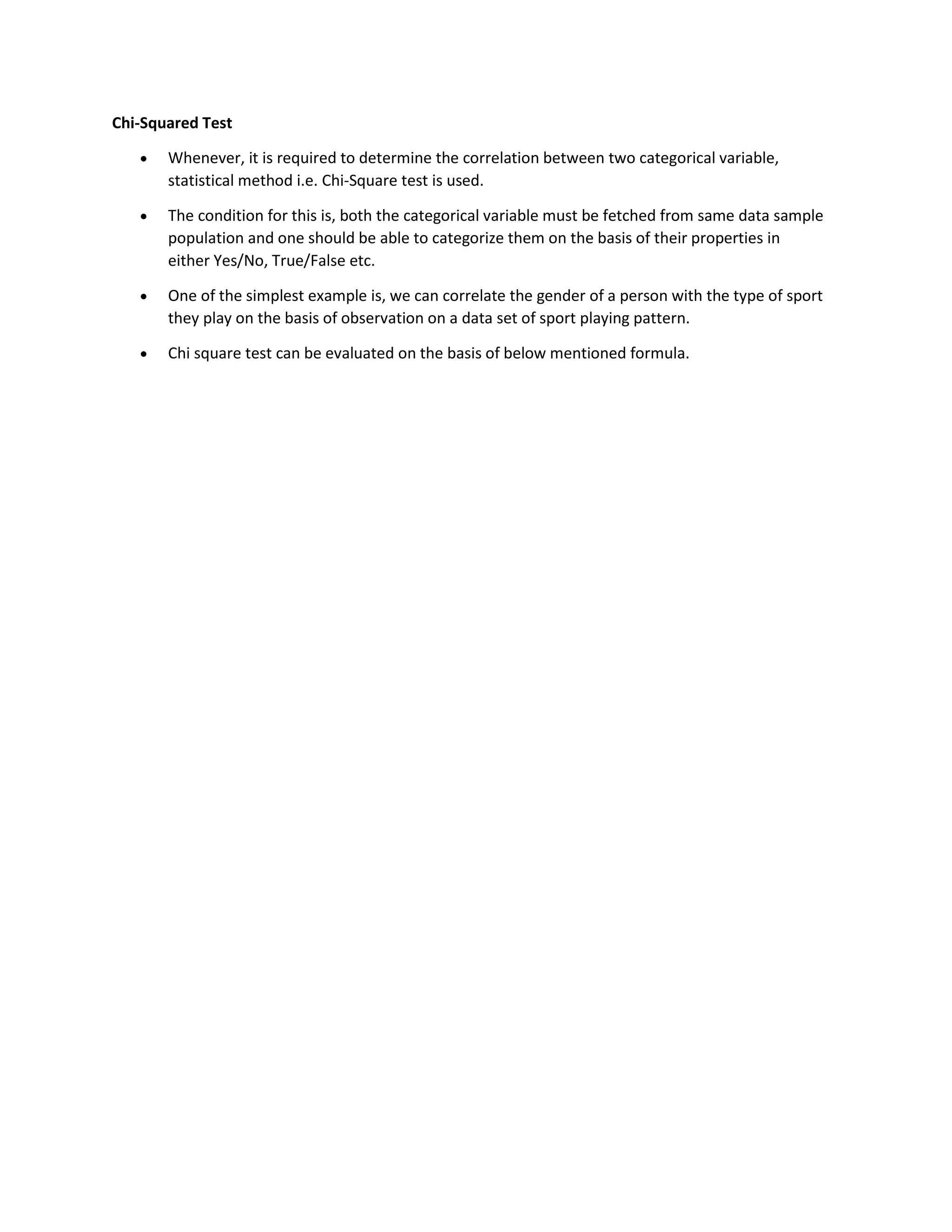 Chi-Squared Test
• Whenever, it is required to determine the correlation between two categorical variable,
statistical method i.e. Chi-Square test is used.
• The condition for this is, both the categorical variable must be fetched from same data sample
population and one should be able to categorize them on the basis of their properties in
either Yes/No, True/False etc.
• One of the simplest example is, we can correlate the gender of a person with the type of sport
they play on the basis of observation on a data set of sport playing pattern.
• Chi square test can be evaluated on the basis of below mentioned formula.
 