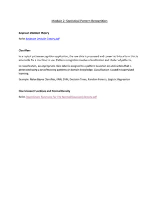 Module 2: Statistical Pattern Recognition
Bayesian Decision Theory
Refer Bayesian Decision Theory.pdf
Classifiers
In a typical pattern recognition application, the raw data is processed and converted into a form that is
amenable for a machine to use. Pattern recognition involves classification and cluster of patterns.
In classification, an appropriate class label is assigned to a pattern based on an abstraction that is
generated using a set of training patterns or domain knowledge. Classification is used in supervised
learning.
Example: Naïve Bayes Classifier, KNN, SVM, Decision Trees, Random Forests, Logistic Regression
Discriminant Functions and Normal Density
Refer Discriminant Functions For The Normal(Gaussian) Density.pdf
 