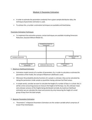 Module 3: Parameter Estimation
• In order to estimate the parameters randomly from a given sample distribution data, the
technique of parameter estimation is used.
• To achieve this, a number a estimation techniques are available and listed below.
Parameter Estimation Techniques
• To implement the estimation process, certain techniques are available including Dimension
Reduction, Gaussian Mixture Model etc.
1. Maximum likelihood Estimation
• Estimation model consists of a number of parameters. So, in order to calculate or estimate the
parameters of the model, the concept of Maximum Likelihood is used.
• Whenever the probability density functions of a sample is unknown, they can be calculated by
taking the parameters inside sample as quantities having unknown but fixed values.
• In simple words, consider we want to calculate the height of a number of boys in a school. But, it
will be a time consuming process to measure the height of all the boys. So, the unknown mean
and unknown variance of the heights being distributed normally, by maximum likelihood
estimation we can calculate the mean and variance by only measuring the height of a small
group of boys from the total sample.
2. Bayesian Parameters Estimation
• “Parameters” in Bayesian Parameters Estimation are the random variable which comprises of
known Priori Distribution.
 