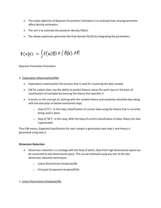 • The major objective of Bayesian Parameters Estimation is to evaluate how varying parameter
affect density estimation.
• The aim is to estimate the posterior density P(Θ/x).
• The above expression generates the final density P(x/X) by integrating the parameters.
Bayesian Parameter Estimation
3. Expectation Maximization(EM)
• Expectation maximization the process that is used for clustering the data sample.
• EM for a given data, has the ability to predict feature values for each class on the basis of
classification of examples by learning the theory that specifies it.
• It works on the concept of, starting with the random theory and randomly classified data along
with the execution of below mentioned steps.
o Step-1(“E”) : In this step, Classification of current data using the theory that is currently
being used is done.
o Step-2(“M”) : In this step, With the help of current classification of data, theory for that
is generated.
Thus EM means, Expected classification for each sample is generated used step-1 and theory is
generated using step-2.
Dimension Reduction
• Dimension reduction is a strategy with the help of which, data from high dimensional space can
be converted to low dimensional space. This can be achieved using any one of the two
dimension reduction techniques :
o Linear Discriminant Analysis(LDA)
o Principal Component Analysis(PCA)
1. Linear Discriminant Analysis(LDA)
 