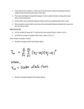 • Linear discriminant analysis i.e. LDA is one of the dimension reduction techniques which is
capable of discriminatory information of the class.
• The major advantage of using LDA strategy is, it tries to obtain directions along with classes
which are best separated.
• Scatter within class and Scatter between classes, both are considered when LDA is used.
• Minimizing the variance within each class and maximizing the distance between the means are
the main focus of LDA.
Algorithm for LDA
• Let the number of classes be “c” and ui be the mean vector of class i, where i=1,2,3,.. .
• Let Ni be the number of samples within class i, where i=1,2,3…C.
Total number of samples, N=∑ Ni.
• Number of samples within Class Scatter Matrix.
• Number of samples between Class Scatter Matrix.
 