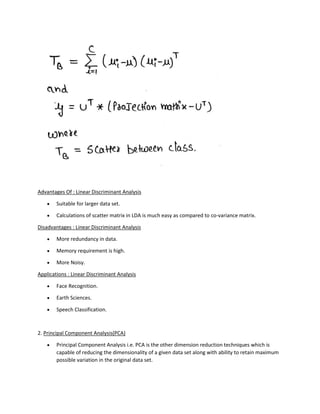 Advantages Of : Linear Discriminant Analysis
• Suitable for larger data set.
• Calculations of scatter matrix in LDA is much easy as compared to co-variance matrix.
Disadvantages : Linear Discriminant Analysis
• More redundancy in data.
• Memory requirement is high.
• More Noisy.
Applications : Linear Discriminant Analysis
• Face Recognition.
• Earth Sciences.
• Speech Classification.
2. Principal Component Analysis(PCA)
• Principal Component Analysis i.e. PCA is the other dimension reduction techniques which is
capable of reducing the dimensionality of a given data set along with ability to retain maximum
possible variation in the original data set.
 