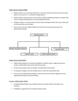 Hidden Markov Models (HMM)
• Markov model is an un-precised model that is used in the systems that does not have any fixed
patterns of occurrence i.e. randomly changing systems.
• Markov model is based upon the fact of having a random probability distribution or pattern that
may be analysed statistically but cannot be predicted precisely.
• In Markov model, it is assumed that the future states only depends upon the current states and
not the previously occurred states.
• There are four common Markov-Models out of which the most commonly used is the
hidden Markov-Model.
Hidden Markov Model(HMM)
• Hidden Markov-Model is an temporal probabilistic model for which a single discontinuous
random variable determines all the states of the system.
• It means that, possible values of variable = Possible states in the system.
• For example: Sunlight can be the variable and sun can be the only possible state.
• The structure of Hidden Markov-Model is restricted to the fact that basic algorithms can be
implemented using matrix representations.
Concept : Hidden Markov Model
• In Hidden Markov-Model, every individual states has limited number of transitions and
emissions.
• Probability is assigned for each transition between states.
 