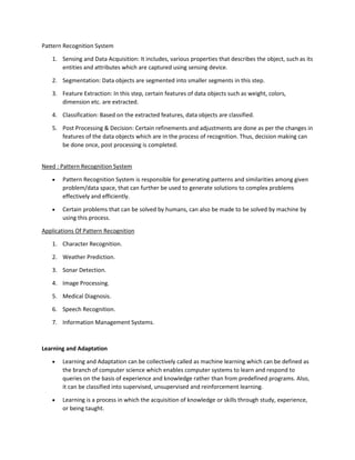 Pattern Recognition System
1. Sensing and Data Acquisition: It includes, various properties that describes the object, such as its
entities and attributes which are captured using sensing device.
2. Segmentation: Data objects are segmented into smaller segments in this step.
3. Feature Extraction: In this step, certain features of data objects such as weight, colors,
dimension etc. are extracted.
4. Classification: Based on the extracted features, data objects are classified.
5. Post Processing & Decision: Certain refinements and adjustments are done as per the changes in
features of the data objects which are in the process of recognition. Thus, decision making can
be done once, post processing is completed.
Need : Pattern Recognition System
• Pattern Recognition System is responsible for generating patterns and similarities among given
problem/data space, that can further be used to generate solutions to complex problems
effectively and efficiently.
• Certain problems that can be solved by humans, can also be made to be solved by machine by
using this process.
Applications Of Pattern Recognition
1. Character Recognition.
2. Weather Prediction.
3. Sonar Detection.
4. Image Processing.
5. Medical Diagnosis.
6. Speech Recognition.
7. Information Management Systems.
Learning and Adaptation
• Learning and Adaptation can be collectively called as machine learning which can be defined as
the branch of computer science which enables computer systems to learn and respond to
queries on the basis of experience and knowledge rather than from predefined programs. Also,
it can be classified into supervised, unsupervised and reinforcement learning.
• Learning is a process in which the acquisition of knowledge or skills through study, experience,
or being taught.
 