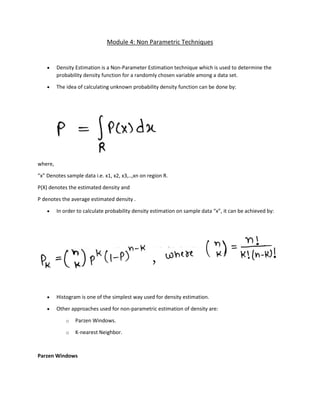 Module 4: Non Parametric Techniques
• Density Estimation is a Non-Parameter Estimation technique which is used to determine the
probability density function for a randomly chosen variable among a data set.
• The idea of calculating unknown probability density function can be done by:
where,
“x” Denotes sample data i.e. x1, x2, x3,..,xn on region R.
P(X) denotes the estimated density and
P denotes the average estimated density .
• In order to calculate probability density estimation on sample data “x”, it can be achieved by:
• Histogram is one of the simplest way used for density estimation.
• Other approaches used for non-parametric estimation of density are:
o Parzen Windows.
o K-nearest Neighbor.
Parzen Windows
 