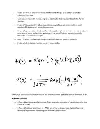 • Parzen windows is considered to be a classification technique used for non-parameter
estimation technique.
• Generalized version of k-nearest neighbour classification technique can be called as Parzen
windows.
• Parzen Windows algorithm is based upon the concept of support vector machines and is
considered to be extremely simple to implement.
• Parzen Windows works on the basis of considering all sample points of given sample data based
on scheme of voting and assigning weights w.r.t the kernel function. It does not consider
the neighbors and labelled weights.
• Also, it does not requires any training data as it can affect the speed of operation.
• Parzen windows decision function can be represented by:
where, P(X) is the Gaussian function which is also known as Parzen probability density estimation in 2-D.
K-Nearest Neighbor
• K-Nearest Neighbor is another method of non-parameter estimation of classification other than
Parzen Windows.
• K-Nearest Neighbor( also known as k-NN) is one of the best supervised statistical learning
technique/algorithm for performing non-parametric classification.
 