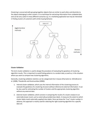 Clustering is concerned with grouping together objects that are similar to each other and dissimilar to
the objects belonging to other clusters. It is a technique for extracting information from unlabeled data
and can be very useful in many different scenarios e.g. in a marketing application we may be interested
in finding clusters of customers with similar buying behavior.
Cluster Validation
The term cluster validation is used to design the procedure of evaluating the goodness of clustering
algorithm results. This is important to avoid finding patterns in a random data, as well as, in the situation
where you want to compare two clustering algorithms.
Generally, clustering validation statistics can be categorized into 3 classes (Charrad et al. 2014,Brock et
al. (2008), Theodoridis and Koutroumbas (2008)):
1. Internal cluster validation, which uses the internal information of the clustering process to
evaluate the goodness of a clustering structure without reference to external information. It can
be also used for estimating the number of clusters and the appropriate clustering algorithm
without any external data.
2. External cluster validation, which consists in comparing the results of a cluster analysis to an
externally known result, such as externally provided class labels. It measures the extent to which
cluster labels match externally supplied class labels. Since we know the “true” cluster number in
advance, this approach is mainly used for selecting the right clustering algorithm for a specific
data set.
 