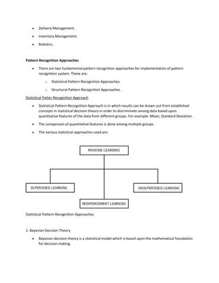 • Delivery Management.
• Inventory Management.
• Robotics.
Pattern Recognition Approaches
• There are two fundamental pattern recognition approaches for implementation of pattern
recognition system. These are:
o Statistical Pattern Recognition Approaches.
o Structural Pattern Recognition Approaches.
Statistical Patter Recognition Approach
• Statistical Pattern Recognition Approach is in which results can be drawn out from established
concepts in statistical decision theory in order to discriminate among data based upon
quantitative features of the data from different groups. For example: Mean, Standard Deviation.
• The comparison of quantitative features is done among multiple groups.
• The various statistical approaches used are:
Statistical Pattern Recognition Approaches
1. Bayesian Decision Theory
• Bayesian decision theory is a statistical model which is based upon the mathematical foundation
for decision making.
 