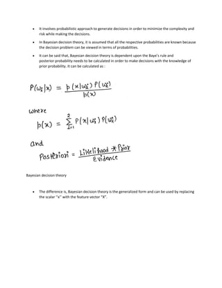 • It involves probabilistic approach to generate decisions in order to minimize the complexity and
risk while making the decisions.
• In Bayesian decision theory, it is assumed that all the respective probabilities are known because
the decision problem can be viewed in terms of probabilities.
• It can be said that, Bayesian decision theory is dependent upon the Baye’s rule and
posterior probability needs to be calculated in order to make decisions with the knowledge of
prior probability. It can be calculated as :
Bayesian decision theory
• The difference is, Bayesian decision theory is the generalized form and can be used by replacing
the scalar ‘‘x’’ with the feature vector “X”.
 