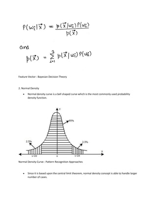 Feature Vector : Bayesian Decision Theory
2. Normal Density
• Normal density curve is a bell shaped curve which is the most commonly used probability
density function.
Normal Density Curve : Pattern Recognition Approaches
• Since it is based upon the central limit theorem, normal density concept is able to handle larger
number of cases.
 