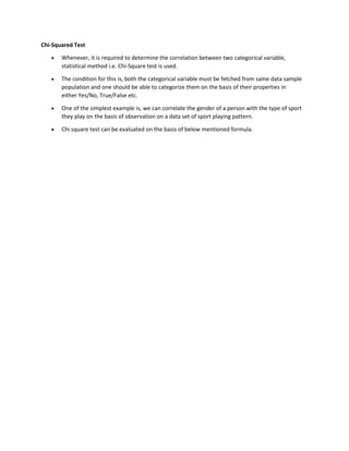 Chi-Squared Test
• Whenever, it is required to determine the correlation between two categorical variable,
statistical method i.e. Chi-Square test is used.
• The condition for this is, both the categorical variable must be fetched from same data sample
population and one should be able to categorize them on the basis of their properties in
either Yes/No, True/False etc.
• One of the simplest example is, we can correlate the gender of a person with the type of sport
they play on the basis of observation on a data set of sport playing pattern.
• Chi square test can be evaluated on the basis of below mentioned formula.
 