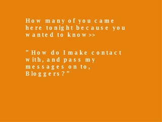 How many of you came here tonight because you wanted to know>> ” How do I make contact with, and pass my messages on to, Bloggers?” 