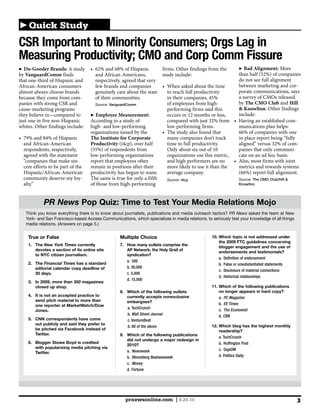 Quick Study
CSR Important to Minority Consumers; Orgs Lag in
Measuring Productivity; CMO and Corp Comm Fissure
  Do-Gooder Brands: A study                                           firms. Other findings from the              Bad Alignment: More
by VanguardComm finds                 and African-Americans,          study include:
that one-third of Hispanic and        respectively, agreed that very                                           do not see full alignment
African-American consumers            few brands and companies                                                 between marketing and cor-
almost always choose brands           genuinely care about the state     to reach full productivity            porate communications, says
because they come from com-           of their communities.                                                    a survey of CMOs released
panies with strong CSR and            Source: VanguardComm               of employees from high-               by The CMO Club and Hill
cause-marketing programs                                                 performing firms said this            & Knowlton. Other findings
they believe in—compared to            Employee Measurement:                                                   include:
just one in five non-Hispanic       According to a study of                                                                              -
whites. Other findings include:     high- and low-performing             low-performing firms.                 munications plan helps:
                                    organizations issued by the
                                    The Institute for Corporate          many companies don’t track            in place report being “fully
  and African-American              Productivity                         time to full productivity.                                            -
  respondents, respectively,                                             Only about six out of 10              panies that only communi-
  agreed with the statement         low-performing organizations         organizations use this metric,        cate on an ad hoc basis.
  “companies that make sin-         report that employees often          and high performers are no
  cere efforts to be part of the    remain in positions after their      more likely to use it than the        metrics and rewards systems
  Hispanic/African-American         productivity has begun to wane.      average company.
  community deserve my loy-         The same is true for only a fifth    Source: i4cp                          Source: The CMO Club/Hill &
  alty.”                            of those from high-performing                                              Knowlton




            PR News Pop Quiz: Time to Test Your Media Relations Mojo
   Think you know everything there is to know about journalists, publications and media outreach tactics? PR News asked the team at New
   York- and San Francisco-based Access Communications, which specializes in media relations, to seriously test your knowledge of all things
   media relations. (Answers on page 5.)


    True or False                                  Multiple Choice                               10. Which topic is not addressed under
                                                                                                     the 2009 FTC guidelines concerning
    1. The New York Times currently                7. How many outlets comprise the
                                                                                                     blogger engagement and the use of
       devotes a section of its online site           AP Network, the Holy Grail of
                                                                                                     endorsements and testimonials?
       to NYC citizen journalism.                     syndication?
                                                                                                     a. Definition of endorsement
                                                      a. 500
    2. The Financial Times has a standard                                                            b. False or unsubstantiated statements
       editorial calendar copy deadline of            b. 30,000
                                                                                                     c. Disclosure of material connections
       30 days.                                       c. 5,000
                                                                                                     d. Historical relationships
                                                      d. 15,000
    3. In 2009, more than 350 magazines
       closed up shop.                                                                           11. Which of the following publications
                                                   8. Which of the following outlets                 no longer appears in hard copy?
    4. It is not an accepted practice to              currently accepts nonexclusive                 a. PC Magazine
       send pitch material to more than               embargoes?
       one reporter at MarketWatch/Dow                                                               b. EE Times
                                                      a. TechCrunch                                  c. The Economist
       Jones.
                                                      b. Wall Street Journal                         d. CRN
    5. CNN correspondents have come                   c. VentureBeat
       out publicly and said they prefer to                                                      12. Which blog has the highest monthly
                                                      d. All of the above
       be pitched via Facebook instead of                                                            readership?
       Twitter.                                    9. Which of the following publications
                                                                                                     a. TechCrunch
                                                      did not undergo a major redesign in
    6. Blogger Stowe Boyd is credited                                                                b. Huffington Post
                                                      2010?
       with popularizing media pitching via                                                          c. GigaOM
       Twitter.                                       a. Newsweek
                                                      b. Bloomberg Businessweek                      d. Politics Daily
                                                      c. Money
                                                      d. Fortune




                                                     prnewsonline.com | 9.20.10                                                                3
 