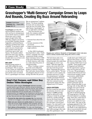 Case Study                                Branding             Social Media          Media Relations



Grasshopper’s ‘Multi-Sensory’ Campaign Grows by Leaps
And Bounds, Creating Big Buzz Around Rebranding
                                       like an entrepreneur,” explains




                                                                                                                                                     Photo courtesy Grasshopper
 Company: Grasshopper
                                       Hauser. “It’s always jumping
 Timeframe: May - August 2009          forward, and can jump many
 Budget: $68,103                       times the size of its body.” Plus,
                                       adds Hauser, “grasshopper” is
Grasshopper provides 800               easy to spell and to remember.
and local phone numbers and                 Once the decision was
other services to entrepreneurs        made, the company embarked
across North America. It didn’t        on an initiative with three
always have such a catchy              goals:
name, though; before May

as GotVMail. Founders Siamak              name.
Taghaddos and David Hauser
had long considered that name             new brand.
a liability. “It was hard to spell
and it was not a brand name,              target audience.
just a product name that we
could never grow with,” says
Hauser. The founders talked        launched what it calls a “multi-            Bugging your audience: Recipients of Grasshopper’s direct mail piece
about the name since starting      sensory” campaign, the major                found a culinary surprise inside, along with a link to a video.
                                   components being a unique
decided, this is it, we have to do direct mail piece sent to 5,000             “We had interns take every           usually don’t open FedEx pack-
a rebrand,” says Hauser.           of the most influential people              big news outlet there is, and        ages for their bosses—they just
                                   in North America, with a link               research people who made their       put them on their desks. As for
BIG LEAP                           to a video about the power of               front pages or covers,” says         the contents, Butler knew it was
Brainstorming sessions in          entrepreneurship.                           Butler. “We’d also target the        a gamble. “Some people could
                                        Whoa. Creating a contact               person who wrote the article,        be disgusted and offended,
Grasshopper. Why an insect?        list of the most influential                and who took that person’s           but the opportunity to garner
“It was a name we could brand, people in America? Sounds                       photo.” Repeating this process       buzz was too great not to do
no one had really used in the      like a tall order. Jeremy Butler,           led to a pretty big list. “We also   it,” he says. The grasshoppers
past and the more we looked        Grasshopper’s director of mar-              sent them to every senator, the      reinforced the brand and were
into it, a grasshopper was much keting, describes the process:                 president and tons of “celeb-        controversial enough to spark
                                                                               rity entrepreneurs,” including       conversation, added Butler.
                                                                               P Diddy and Oprah Winfrey.                So, a supplier of grass-
                                                                               Butler adds that they received       hoppers was found, and
    Don’t Cut Corners, and Other Key                                           calls from national security         Grasshopper the company
    Online Video Strategies                                                    departments asking why they          picked a particular type of
                                                                               targeted every U.S. senator.         green-colored chocolate to coat
    While phone system designer Grasshopper delivered chocolate-
    covered insects to get influencers’ attention during its rebranding        COCO CRITTERS                        packages were sent to the list
    effort, the more traditional video component was key, says Jonathan
                                                                               But how would the team attract       of influencers. Once opened,
    Kay, the company’s ambassador of buzz. The video, featured on
    both the Grasshopper site and YouTube drew on the history of
                                                                               the attention of movers and          targets found a glossy white
    entrepreneurship, and suggested that entrepreneurs had the power           shakers? A FedEx package             bag with an attached hang tag.
    to serve as innovators. At its peak, the video drew over 8,000 views       would be delivered to each           The hang tag had a URL that
    per day. Here are some key video strategies from Kay:                      influencer. Inside the package       directed recipients to a landing
      Promote the video before the campaign hits. Kay personally
                                                                               would be a smaller package           page, where they could click on
      reached out to bloggers a week before the packages were sent.            that put the brand name front        a video made to inspire entre-
                                                                               and center—inside would be           preneurs (see sidebar for more
      Make sure your viewers are quickly drawn in. Grasshopper’s               five chocolate-covered grass-        on the video). The copy on the
      video was not just visually appealing. Carly Comando, who has
                                                                               hoppers. Yes, real ready-to-eat      packaging appealed to the “risk-
      written music for the NBA, wrote music specifically for the video.
                                                                                                                    taking” spirit of entrepreneurs,
      Don’t skimp on the production. The video cost Grasshopper                    Butler and the team knew         says Butler. It also urged them to
      $18,708 to produce; the company considers it money well spent.           that FedEx packages often side-      take an unconventional risk and
                                                                               step office gatekeepers, who         try eating the grasshoppers.

4                                                          prnewsonline.com | 9.20.10
 