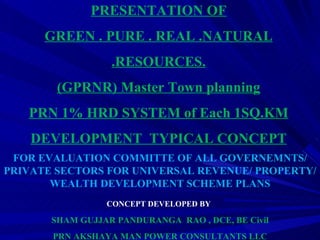 FOR EVALUATION COMMITTE OF ALL GOVERNEMNTS/ PRIVATE SECTORS FOR UNIVERSAL REVENUE/ PROPERTY/WEALTH DEVELOPMENT SCHEME PLANS CONCEPT DEVELOPED BY   SHAM GUJJAR PANDURANGA  RAO , DCE, BE Civil PRN AKSHAYA MAN POWER CONSULTANTS LLC PRESENTATION OF GREEN . PURE . REAL .NATURAL .RESOURCES. (GPRNR) Master Town planning PRN 1% HRD SYSTEM of Each 1SQ.KM DEVELOPMENT  TYPICAL CONCEPT 