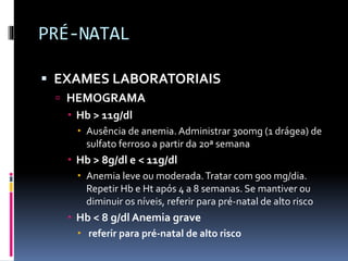 PRÉ-NATAL
 EXAMES LABORATORIAIS
 HEMOGRAMA
 Hb > 11g/dl
 Ausência de anemia. Administrar 300mg (1 drágea) de
sulfato ferroso a partir da 20ª semana
 Hb > 8g/dl e < 11g/dl
 Anemia leve ou moderada.Tratar com 900 mg/dia.
Repetir Hb e Ht após 4 a 8 semanas. Se mantiver ou
diminuir os níveis, referir para pré-natal de alto risco
 Hb < 8 g/dl Anemia grave
 referir para pré-natal de alto risco
 