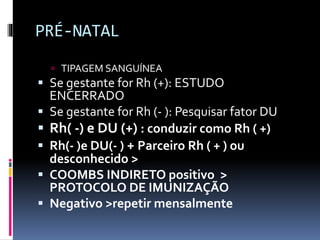 PRÉ-NATAL
 TIPAGEM SANGUÍNEA
 Se gestante for Rh (+): ESTUDO
ENCERRADO
 Se gestante for Rh (- ): Pesquisar fator DU
 Rh( -) e DU (+) : conduzir como Rh ( +)
 Rh(- )e DU(- ) + Parceiro Rh ( + ) ou
desconhecido >
 COOMBS INDIRETO positivo >
PROTOCOLO DE IMUNIZAÇÃO
 Negativo >repetir mensalmente
 