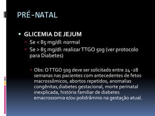 PRÉ-NATAL
 GLICEMIA DE JEJUM
 Se < 85 mg/dl: normal
 Se > 85 mg/dl: realizarTTGO 50g (ver protocolo
para Diabetes)
 Obs: OTTGO 50g deve ser solicitado entre 24 -28
semanas nas pacientes com antecedentes de fetos
macrossômicos, abortos repetidos, anomalias
congênitas,diabetes gestacional, morte perinatal
inexplicada, história familiar de diabetes
emacrossomia e/ou polidrâmnio na gestação atual.
 