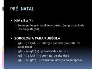 PRÉ-NATAL
 HIV 1 E 2 (*)
 Se reagente: pré-natal de alto-risco (ver protocolo de
HIV na gestação)
 SOROLOGIA PARA RUBÉOLA
 IgG ( + ) e IgM ( - ) : infecção passada (pré-natal de
baixo risco)
 IgG ( - ) e IgM ( +) : pré-natal de alto risco
 IgG ( + ) e IgM ( +) : pré-natal de alto risco
 IgG ( - ) e IgM ( -) : realizar imunização no puerpério
 