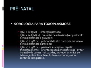 PRÉ-NATAL
 SOROLOGIA PARATOXOPLASMOSE
 IgG ( + ) e IgM ( -) : infecção passada
 IgG ( + ) e IgM ( +) : pré-natal de alto risco (ver protocolo
de toxoplasmose e gravidez)
 IgG ( - ) e IgM ( +) : pré-natal de alto risco (ver protocolo
de toxoplasmose egravidez)
 IgG ( - ) e IgM ( - ) : paciente susceptível repetir
trimestralmente + orientações higienodietéticas ( evitar
ingestão de carnes mal cozidas, proteger as mãos ao
lidarno jardim, lavar bem frutas e verduras, evitar
contatos com gatos ).
 