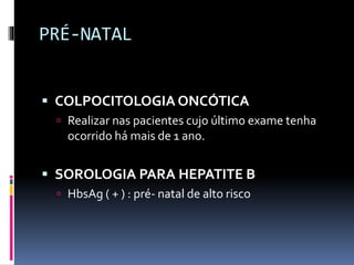 PRÉ-NATAL
 COLPOCITOLOGIA ONCÓTICA
 Realizar nas pacientes cujo último exame tenha
ocorrido há mais de 1 ano.
 SOROLOGIA PARA HEPATITE B
 HbsAg ( + ) : pré- natal de alto risco
 