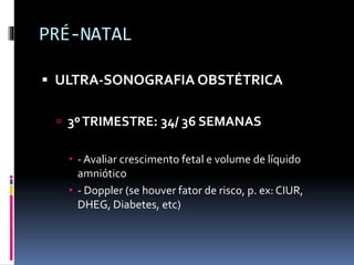 PRÉ-NATAL
 ULTRA-SONOGRAFIA OBSTÉTRICA
 3ºTRIMESTRE: 34/ 36 SEMANAS
 - Avaliar crescimento fetal e volume de líquido
amniótico
 - Doppler (se houver fator de risco, p. ex: CIUR,
DHEG, Diabetes, etc)
 