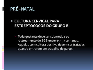 PRÉ-NATAL
 CULTURA CERVICAL PARA
ESTREPTOCOCOS DO GRUPO B
 Toda gestante deve ser submetida ao
rastreamento do SGB entre 35 - 37 semanas.
Aquelas com cultura positiva devem ser tratadas
quando entrarem em trabalho de parto.
 