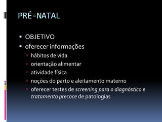 PRÉ-NATAL
 OBJETIVO
 oferecer informações
 hábitos de vida
 orientação alimentar
 atividade física
 noções do parto e aleitamento materno
 oferecer testes de screening para o diagnóstico e
tratamento precoce de patologias
 