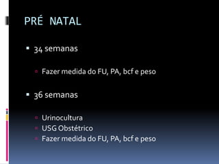 PRÉ NATAL
 34 semanas
 Fazer medida do FU, PA, bcf e peso
 36 semanas
 Urinocultura
 USG Obstétrico
 Fazer medida do FU, PA, bcf e peso
 