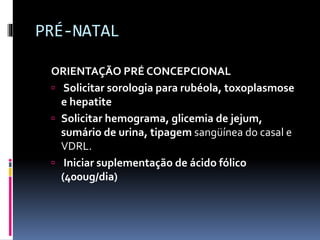 PRÉ-NATAL
ORIENTAÇÃO PRÉ CONCEPCIONAL
 Solicitar sorologia para rubéola, toxoplasmose
e hepatite
 Solicitar hemograma, glicemia de jejum,
sumário de urina, tipagem sangüínea do casal e
VDRL.
 Iniciar suplementação de ácido fólico
(400ug/dia)
 