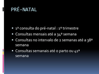 PRÉ-NATAL
 1ª consulta do pré-natal : 1º trimestre
 Consultas mensais até a 34ª semana
 Consultas no intervalo de 2 semanas até a 38ª
semana
 Consultas semanais até o parto ou 41ª
semana
 