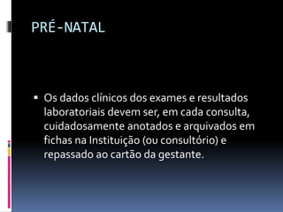 PRÉ-NATAL
 Os dados clínicos dos exames e resultados
laboratoriais devem ser, em cada consulta,
cuidadosamente anotados e arquivados em
fichas na Instituição (ou consultório) e
repassado ao cartão da gestante.
 