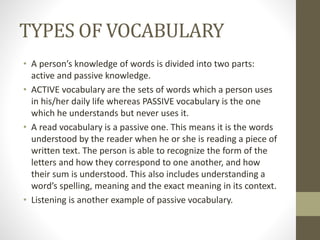 TYPES OF VOCABULARY 
• A person’s knowledge of words is divided into two parts: 
active and passive knowledge. 
• ACTIVE vocabulary are the sets of words which a person uses 
in his/her daily life whereas PASSIVE vocabulary is the one 
which he understands but never uses it. 
• A read vocabulary is a passive one. This means it is the words 
understood by the reader when he or she is reading a piece of 
written text. The person is able to recognize the form of the 
letters and how they correspond to one another, and how 
their sum is understood. This also includes understanding a 
word’s spelling, meaning and the exact meaning in its context. 
• Listening is another example of passive vocabulary. 
 