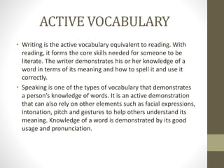 ACTIVE VOCABULARY 
• Writing is the active vocabulary equivalent to reading. With 
reading, it forms the core skills needed for someone to be 
literate. The writer demonstrates his or her knowledge of a 
word in terms of its meaning and how to spell it and use it 
correctly. 
• Speaking is one of the types of vocabulary that demonstrates 
a person’s knowledge of words. It is an active demonstration 
that can also rely on other elements such as facial expressions, 
intonation, pitch and gestures to help others understand its 
meaning. Knowledge of a word is demonstrated by its good 
usage and pronunciation. 
 