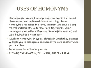 USES OF HOMONYMS 
• Homonyms (also called homophones) are words that sound 
like one another but have different meanings. Some 
homonyms are spelled the same, like bark (the sound a dog 
makes) and bark (the outer layer of a tree trunk). Some 
homonyms are spelled differently, like one (the number) and 
won (having been victorious). 
• Studying homonyms in typical phrases in which they are used 
will help you to distinguish one homonym from another when 
you hear them. 
• Some examples of homonyms are: 
• BUY – BY, CACHE – CASH, CELL – SELL, BRAKE – BREAK. 
 