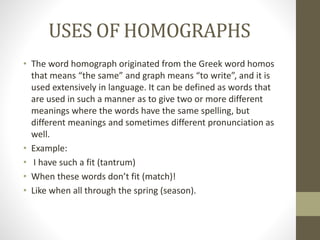 USES OF HOMOGRAPHS 
• The word homograph originated from the Greek word homos 
that means “the same” and graph means “to write”, and it is 
used extensively in language. It can be defined as words that 
are used in such a manner as to give two or more different 
meanings where the words have the same spelling, but 
different meanings and sometimes different pronunciation as 
well. 
• Example: 
• I have such a fit (tantrum) 
• When these words don’t fit (match)! 
• Like when all through the spring (season). 
