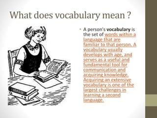 What does vocabulary mean ? 
• A person's vocabulary is 
the set of words within a 
language that are 
familiar to that person. A 
vocabulary usually 
develops with age, and 
serves as a useful and 
fundamental tool for 
communication and 
acquiring knowledge. 
Acquiring an extensive 
vocabulary is one of the 
largest challenges in 
learning a second 
language. 
 