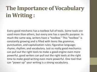 The Importance of Vocabulary 
in Writing : 
Every good mechanic has a toolbox full of tools. Some tools are 
used more than others, but every one has a specific purpose. In 
much the same way, writers have a “toolbox.” This “toolbox” is 
constantly growing and is filled with items like grammar, 
punctuation, and capitalization rules; figurative language; 
rhyme; rhythm; and vocabulary. Just as really good mechanics 
can pull out the right tools to make a good engine even more 
powerful, good writers can pull out the right tools at the right 
time to make good writing even more powerful. One tool that 
can “power up” your writing is a strong vocabulary. 
 