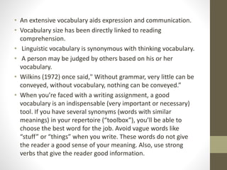 • An extensive vocabulary aids expression and communication. 
• Vocabulary size has been directly linked to reading 
comprehension. 
• Linguistic vocabulary is synonymous with thinking vocabulary. 
• A person may be judged by others based on his or her 
vocabulary. 
• Wilkins (1972) once said," Without grammar, very little can be 
conveyed, without vocabulary, nothing can be conveyed.” 
• When you’re faced with a writing assignment, a good 
vocabulary is an indispensable (very important or necessary) 
tool. If you have several synonyms (words with similar 
meanings) in your repertoire (“toolbox”), you’ll be able to 
choose the best word for the job. Avoid vague words like 
“stuff” or “things” when you write. These words do not give 
the reader a good sense of your meaning. Also, use strong 
verbs that give the reader good information. 
 