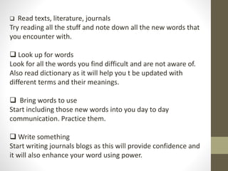  Read texts, literature, journals 
Try reading all the stuff and note down all the new words that 
you encounter with. 
 Look up for words 
Look for all the words you find difficult and are not aware of. 
Also read dictionary as it will help you t be updated with 
different terms and their meanings. 
 Bring words to use 
Start including those new words into you day to day 
communication. Practice them. 
 Write something 
Start writing journals blogs as this will provide confidence and 
it will also enhance your word using power. 
 
