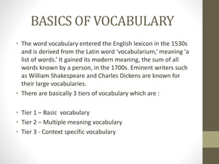 BASICS OF VOCABULARY 
• The word vocabulary entered the English lexicon in the 1530s 
and is derived from the Latin word ‘vocabularium,’ meaning ‘a 
list of words.’ It gained its modern meaning, the sum of all 
words known by a person, in the 1700s. Eminent writers such 
as William Shakespeare and Charles Dickens are known for 
their large vocabularies. 
• There are basically 3 tiers of vocabulary which are : 
• Tier 1 – Basic vocabulary 
• Tier 2 – Multiple meaning vocabulary 
• Tier 3 - Context specific vocabulary 
 