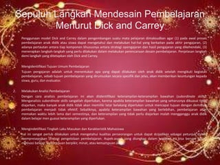 Sepuluh Langkah Mendesain Pembelajaran
         Menurut Dick and Carrey
     Penggunaan model Dick and Carrey dalam pengembangan suatu mata pelajaran dimaksudkan agar (1) pada awal proses
     pembelajaran anak didik atau siswa dapat mengetahui dan melakukan hal-hal yang berkaitan pada akhir pengajaran, (2)
     adanya pertautan antara tiap komponen khususnya antara strategi opengajaran dan hasil pengajaran yang dikehendaki, (3)
     menerapkan langkah-langkah yang perlu dilakukan dalam melakukan perencanaan desain pembelajaran. Penjelasan langkah
     demi langkah yang ditetapkan oleh Dick and Carrey.

1.   Mengidentifikasi Tujuan Umum Pembelajaran
     Tujuan pengajaran adalah untuk menentukan apa yang dapat dilakukan oleh anak didik setelah mengikuti kegiatan
     pembelajaran, sebab tujuan pembelajaran yang dirumuskan secara spesifik dan jelas, akan memberikan keuntungan kepada
     siswa, guru, dan evaluator.

2.   Melakukan Analisi Pembelajaran
     Dengan cara analisis pembelajaran ini akan diidentifikasi keterampilan-keterampilan bawahan (subordinate skills).
     Menganalisis subordinate skills sangatlah diperlukan, karena apabila keterampilan bawahan yang seharusnya dikuasai tidak
     diajarkan, maka banyak anak didik tidak akan memiliki latar belakang diperlukan untuk mencapai tujuan dengan demikian
     pembelajaran menjadi tidak efektif. Sebaliknya, apabila keterampilan bawahan yang berlebihan, pembelajaran akan
     memakan waktu lebih lama dari semestinya, dan keterampilan yang tidak perlu diajarkan malah mengganggu anak didik
     dalam belajar men guasai keterampilan yang diperlukan.

3.   Mengindetifikasi Tingkah Laku Masukan dan Karakteristik Mahasiswa
     hal ini sangat perlub dilakukan untuk mengetahui kualitas perseorangan untuk dapat dcijadikan sebagai petunjuk dalam
     mempresepsikan strategi pengelolaan pembelajaran. Aspek-aspek yang diungkap dalam kegiatan ini bisa berupa bakat,
     motivasi belajar, kemampuan berpikir, minat, atau kemampuan awal.
 