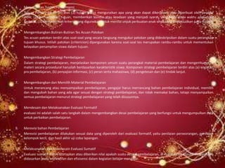 4.   Merumuskan Tujuan Performansi
     Tujuan Performasi terdiri atas (1) tujuan harus menguraikan apa yang akan dapat dikerjakan, atau diperbuat oleh peserta
     didik; (2) menyebutkan tujuan, memberikan kondisi atau keadaan yang menjadi syarat, yang hadir pada waktu anak didik
     berbuat; (3) menyebutkan kriteria yang digunakan untuk menilai unjuk perbuatan anak-anak yang dimaksudkan pada tujuan.

5.   Mengembangkan Butiran-Butiran Tes Acuan Patokan
     Tes acuan patokan terdiri atas soal-soal yang secara langsung mengukur patokan yang dideskripsikan dalam suatu perangkap
     tujuan khusus. Istilah patokan (critericion) dipergunakan karena soal-soal tes merupakan rambu-rambu untuk mementukan
     kelayakan penampilan siswa dalam tujuan.

6.   Mengembangkan Strategi Pembelajaran
     Dalam strategi pembelajaran, menjelaskan komponen umum suatu perangkat material pembelajaran dan mengembangkan
     materi secara prosedural haruslah berdasarkan karakteristik siswa. Komponen strategi pembelajaran terdiri atas (a) kegiatan
     pra pembelajaran, (b) penyajian informasi, (c) peran serta mahasiswa, (d) pengetesan dan (e) tindak lanjut.

7.   Mengembangkan dan Memilih Material Pembelajaran
     Untuk merancang atau menyampaikan pembelajaran, pengajar harus merrancang bahan pembelajaran individual, memilih
     dan mengubah bahan yang ada agar sesuai dengan strategi pembelajaran, dan tidak memakai bahan, tetapi menyampaikan
     semua pembelajaran menurut strategi pembelajaran yang telah disusunnya.

8.   Mendesain dan Melaksanakan Evaluasi Formatif
     evaluasi ini adalah salah satu langkah dalam mengembangkan desai pembelajaran yang berfungsi untuk mengumpulkan data
     untuk perbaikan pembelajaran.

9.   Merevisi bahan Pembelajaran
     Merevisi pembelajaran dilakukan sesuai data yang diperoleh dari evaluasi formatif, yaitu penilaian perseorangan, penilaian
     kelompok kecil, dan hasil akhir uji coba lapangan.

10. Melaksanakan dan Mendesain Evaluasi Sumatif
    Evaluasi sumatif dapat ditetapkan atau diberikan nilai apakah suatu desain pembelajaran, di mana dasar keputusan penilaian
    didasarkan pada keefektifan dan efisisensi dalam kegiatan belajar mengajar.
 
