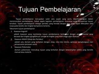 Tujuan Pembelajaran
        Tujuan pembelajaran merupakan salah satu aspek yang perlu dipertimbangkan dalam
merencanakan pembelajaran. Sebab segala kegiatan pembelajaran muaranya pada tercapainya tujuan
tersebut. Tujuan pembelajaran sebagai perilaku yang hendak dicapai atau yang dapat dikerjakan oleh
siswa pada kondisi dan tingkat kompetensi tertentu.
Taksonomi tujuan pembelajaran
  1. Kawasan Kognitif
     adalah kawasan yang membahas tujuan pembelajaran berkenaan dengan proses mental yang
     berawal dari tingkat pengetahuan sampai ke tingkat yang lebih tinggi yakni evaluasi.
  2. Kawasan Afektif (Sikap dan Perilaku)
      adalah satu domain yang berkaitan dengan sikap, nilai-nilai interes, apresiasi (penghargaan) dan
      penyesuaian perasaan sosial.
  3. Kawasan Psikomotor
      domain psikomotor mencakup tujuan yang berkaitan dengan keterampilan (skills) yang bersifat
      manual atau motorik.
 