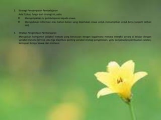 2.   Strategi Penyampaian Pembelajaran
     Ada 2 (dua) fungsi dari strategi ini, yaitu
          Menyampaikan isi pembelajaran kepada siswa;
          Menyediakan informasi atau bahan-bahan yang diperlukan siswa untuk menampilkan unjuk kerja (seperti latihan
           tes).

3.   Strategi Pengelolaan Pembelajaran
     Merupakan komponen variabel metode yang berurusan dengan bagaimana menata interaksi antara si belajar dengan
     variabel metode lainnya. Ada tiga klasifikasi penting variabel strategi pengelolaan, yaitu penjadwalan pembuatan catatan,
     kemajuan belajar siswa, dan motivasi.
 