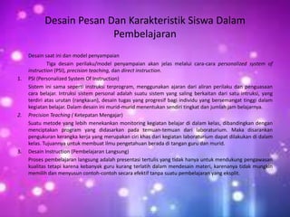 Desain Pesan Dan Karakteristik Siswa Dalam
                          Pembelajaran
     Desain saat ini dan model penyampaian
              Tiga desain perilaku/model penyampaian akan jelas melalui cara-cara personalized system of
     instruction (PSI), precision teaching, dan direct instruction.
1.   PSI (Personalized System Of Instruction)
     Sistem ini sama seperti instruksi terprogram, menggunakan ajaran dari aliran perilaku dan penguasaan
     cara belajar. Intruksi sistem personal adalah suatu sistem yang saling berkaitan dari satu intruksi, yang
     terdiri atas urutan (rangkaian), desain tugas yang progresif bagi individu yang bersemangat tinggi dalam
     kegiatan belajar. Dalam desain ini murid-murid menentukan sendiri tingkat dan jumlah jam belajarnya.
2.   Precision Teaching ( Ketepatan Mengajar)
     Suatu metode yang lebih menekankan monitoring kegiatan belajar di dalam kelas, dibandingkan dengan
     menciptakan program yang didasarkan pada temuan-temuan dari laboraturium. Maka disarankan
     pengukuran kerangka kerja yang merupakan ciri khas dari kegiatan laboraturium dapat dilakukan di dalam
     kelas. Tujuannya untuk membuat ilmu pengetahuan berada di tangan guru dan murid.
3.   Desain Instruction (Pembelajaran Langsung)
     Proses pembelajaran langsung adalah presentasi tertulis yang tidak hanya untuk mendukung pengawasan
     kualitas tetapi karena kebanyak guru kurang terlatih dalam mendesain materi, karenanya tidak mungkin
     memilih dan menyusun contoh-contoh secara efektif tanpa suatu pembelajaran yang eksplit.
 