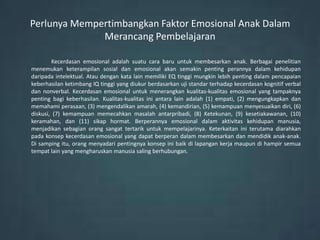 Perlunya Mempertimbangkan Faktor Emosional Anak Dalam
              Merancang Pembelajaran

        Kecerdasan emosional adalah suatu cara baru untuk membesarkan anak. Berbagai penelitian
menemukan keterampilan sosial dan emosional akan semakin penting perannya dalam kehidupan
daripada intelektual. Atau dengan kata lain memiliki EQ tinggi mungkin lebih penting dalam pencapaian
keberhasilan ketimbang IQ tinggi yang diukur berdasarkan uji standar terhadap kecerdasan kognitif verbal
dan nonverbal. Kecerdasan emosional untuk menerangkan kualitas-kualitas emosional yang tampaknya
penting bagi keberhasilan. Kualitas-kualitas ini antara lain adalah (1) empati, (2) mengungkapkan dan
memahami perasaan, (3) mengendalikan amarah, (4) kemandirian, (5) kemampuan menyesuaikan diri, (6)
diskusi, (7) kemampuan memecahkan masalah antarpribadi, (8) Ketekunan, (9) kesetiakawanan, (10)
keramahan, dan (11) sikap hormat. Berperannya emosional dalam aktivitas kehidupan manusia,
menjadikan sebagian orang sangat tertarik untuk mempelajarinya. Keterkaitan ini terutama diarahkan
pada konsep kecerdasan emosional yang dapat berperan dalam membesarkan dan mendidik anak-anak.
Di samping itu, orang menyadari pentingnya konsep ini baik di lapangan kerja maupun di hampir semua
tempat lain yang mengharuskan manusia saling berhubungan.
 