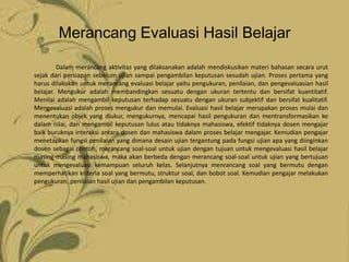 Merancang Evaluasi Hasil Belajar

        Dalam merancang aktivitas yang dilaksanakan adalah mendiskusikan materi bahasan secara urut
sejak dari persiapan sebelum ujian sampai pengambilan keputusan sesudah ujian. Proses pertama yang
harus dilakukan untuk merancang evaluasi belajar yaitu pengukuran, penilaian, dan pengevaluasian hasil
belajar. Mengukur adalah membandingkan sesuatu dengan ukuran tertentu dan bersifat kuantitatif.
Menilai adalah mengambil keputusan terhadap sesuatu dengan ukuran subjektif dan bersifat kualitatif.
Mengevaluasi adalah proses mengukur dan memulai. Evaluasi hasil belajar merupakan proses mulai dan
menentukan objek yang diukur, mengukurnya, mencapai hasil pengukuran dan mentransformasikan ke
dalam nilai, dan mengambil keputusan lulus atau tidaknya mahasiswa, efektif tidaknya dosen mengajar
baik buruknya interaksi antara dosen dan mahasiswa dalam proses belajar mengajar. Kemudian pengajar
menetapkan fungsi penilaian yang dimana desain ujian tergantung pada fungsi ujian apa yang diinginkan
dosen sebagai contoh, merancang soal-soal untuk ujian dengan tujuan untuk mengevaluasi hasil belajar
masing-masing mahasiswa, maka akan berbeda dengan merancang soal-soal untuk ujian yang bertujuan
untuk mengevaluasi kemampuan seluruh kelas. Selanjutnya menrancang soal yang bermutu dengan
memperhatikan kriteria soal yang bermutu, struktur soal, dan bobot soal. Kemudian pengajar melakukan
pengukuran, penilaian hasil ujian dan pengambilan keputusan.
 